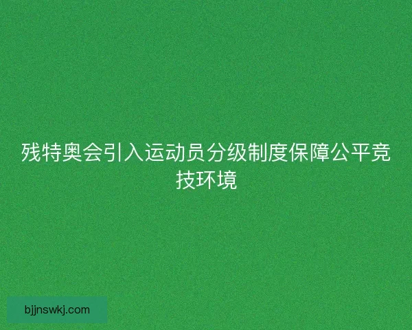 残特奥会引入运动员分级制度保障公平竞技环境