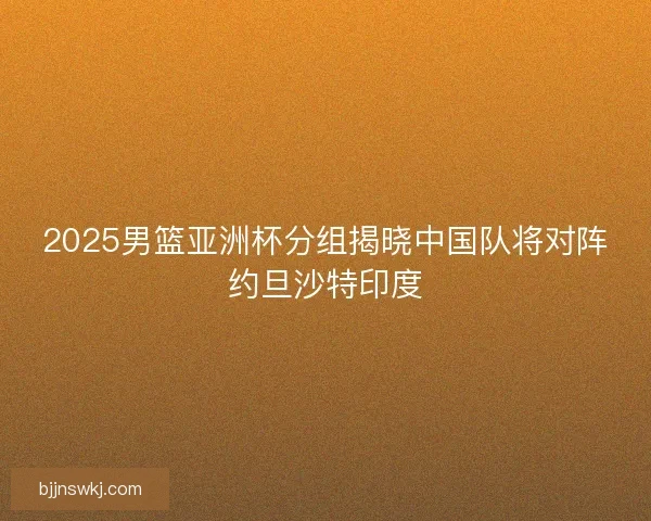2025男篮亚洲杯分组揭晓中国队将对阵约旦沙特印度