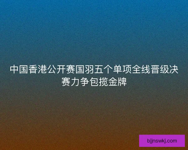 中国香港公开赛国羽五个单项全线晋级决赛力争包揽金牌