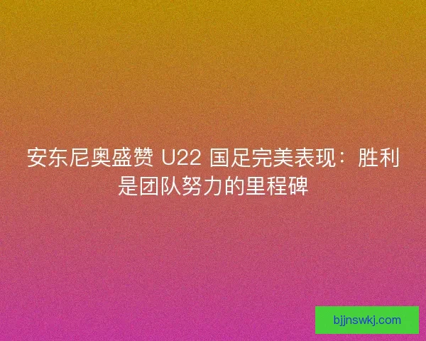 安东尼奥盛赞 U22 国足完美表现：胜利是团队努力的里程碑