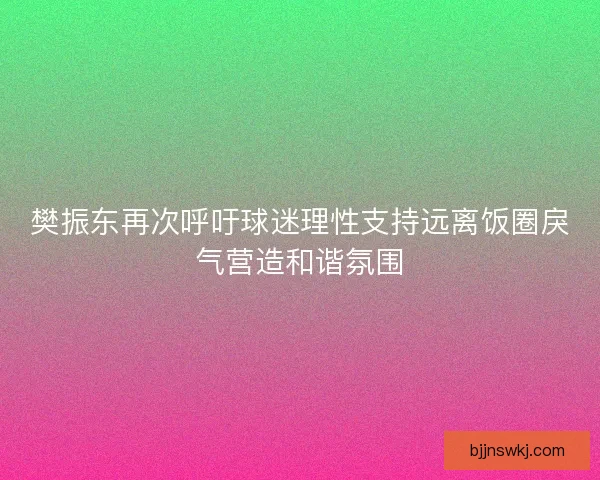 樊振东再次呼吁球迷理性支持远离饭圈戾气营造和谐氛围