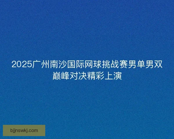 2025广州南沙国际网球挑战赛男单男双巅峰对决精彩上演 2025广州南沙国际网球挑战赛男单男双巅峰对决精彩上演