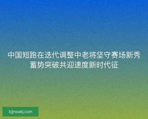 中国短跑在迭代调整中老将坚守赛场新秀蓄势突破共迎速度新时代征