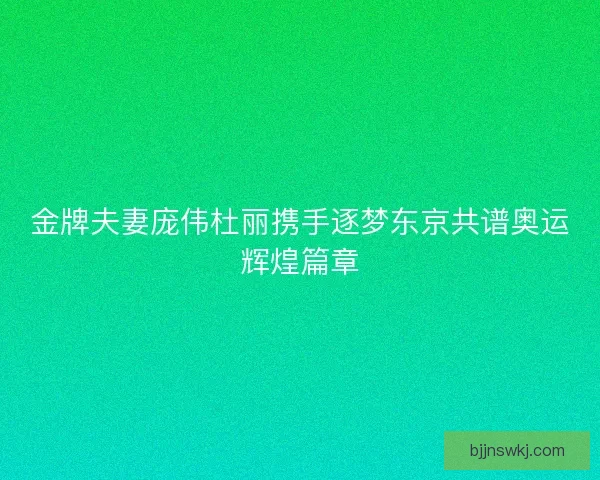 金牌夫妻庞伟杜丽携手逐梦东京共谱奥运辉煌篇章