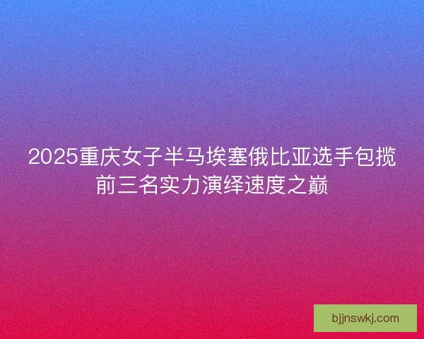 2025重庆女子半马埃塞俄比亚选手包揽前三名实力演绎速度之巅