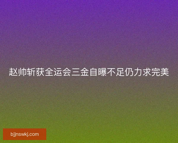 赵帅斩获全运会三金自曝不足仍力求完美