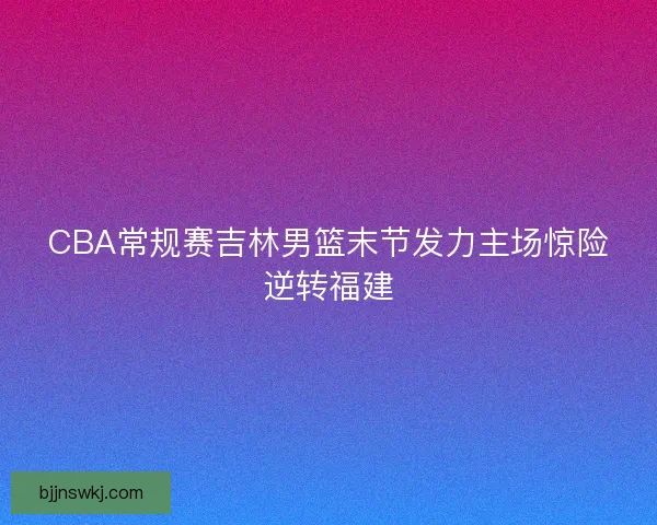 CBA常规赛吉林男篮末节发力主场惊险逆转福建