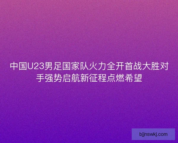 中国U23男足国家队火力全开首战大胜对手强势启航新征程点燃希望