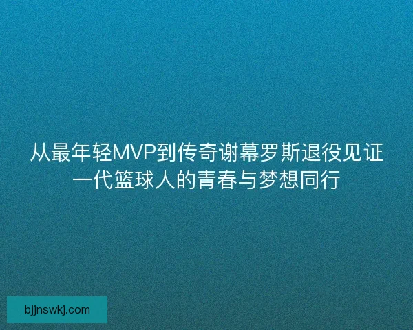 从最年轻MVP到传奇谢幕罗斯退役见证一代篮球人的青春与梦想同行 从最年轻MVP到传奇谢幕罗斯退役见证一代篮球人的青春与梦想同行