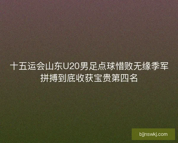 十五运会山东U20男足点球惜败无缘季军拼搏到底收获宝贵第四名 十五运会山东U20男足点球惜败无缘季军拼搏到底收获宝贵第四名