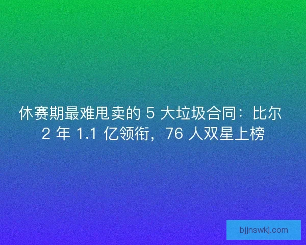 休赛期最难甩卖的 5 大垃圾合同：比尔 2 年 1.1 亿领衔，76 人双星上榜