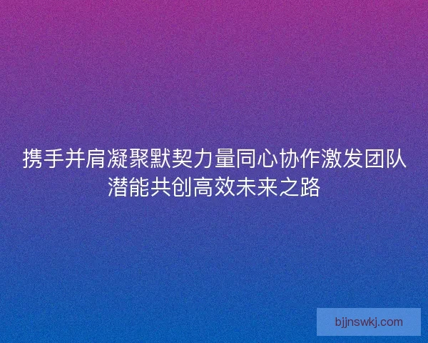携手并肩凝聚默契力量同心协作激发团队潜能共创高效未来之路