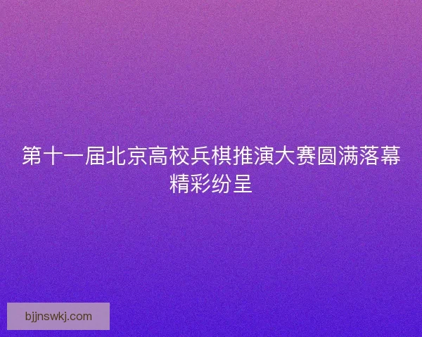 第十一届北京高校兵棋推演大赛圆满落幕精彩纷呈 第十一届北京高校兵棋推演大赛圆满落幕精彩纷呈