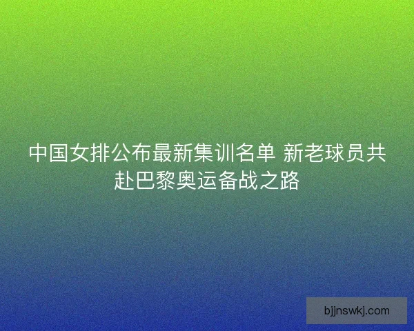 中国女排公布最新集训名单 新老球员共赴巴黎奥运备战之路