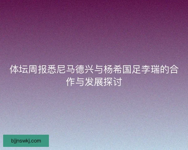 体坛周报悉尼马德兴与杨希国足李瑞的合作与发展探讨
