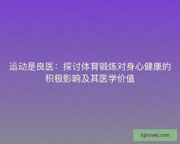 运动是良医:探讨体育锻炼对身心健康的积极影响及其医学价值 运动是良医:探讨体育锻炼对身心健康的积极影响及其医学价值