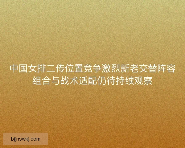 中国女排二传位置竞争激烈新老交替阵容组合与战术适配仍待持续观察