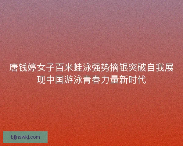 唐钱婷女子百米蛙泳强势摘银突破自我展现中国游泳青春力量新时代
