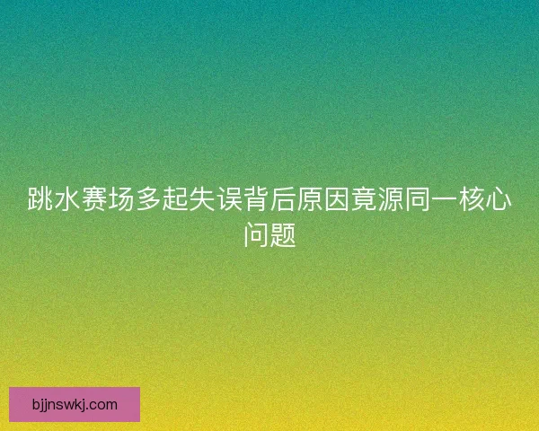 跳水赛场多起失误背后原因竟源同一核心问题