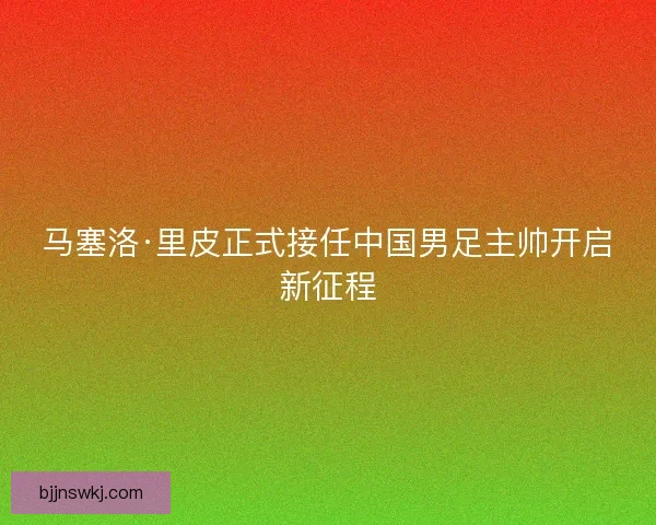 马塞洛·里皮正式接任中国男足主帅开启新征程