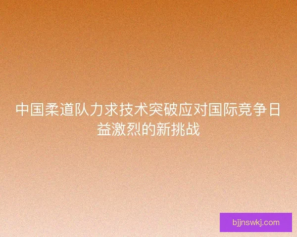 中国柔道队力求技术突破应对国际竞争日益激烈的新挑战 中国柔道队力求技术突破应对国际竞争日益激烈的新挑战