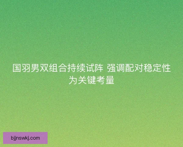 国羽男双组合持续试阵 强调配对稳定性为关键考量 国羽男双组合持续试阵 强调配对稳定性为关键考量